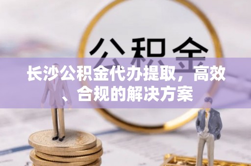 平塘长沙公积金代办提取，高效、合规的解决方案