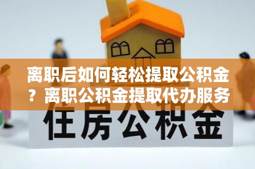 平塘离职后如何轻松提取公积金？离职公积金提取代办服务详解