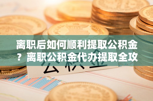 平塘离职后如何顺利提取公积金？离职公积金代办提取全攻略