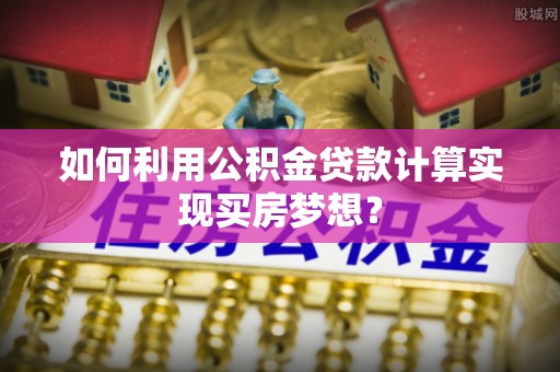 平塘如何利用公积金贷款计算实现买房梦想？