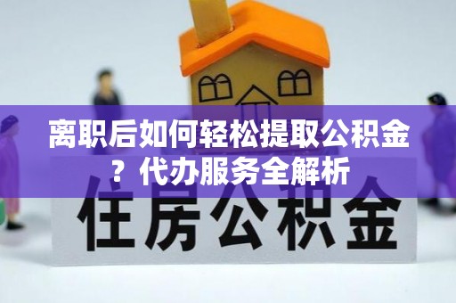 平塘离职后如何轻松提取公积金？代办服务全解析