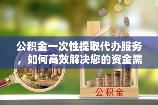 平塘公积金一次性提取代办服务，如何高效解决您的资金需求
