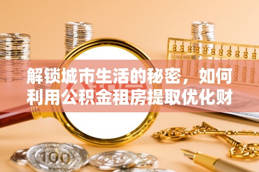 平塘解锁城市生活的秘密，如何利用公积金租房提取优化财务规划