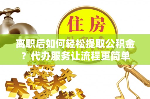 平塘离职后如何轻松提取公积金？代办服务让流程更简单