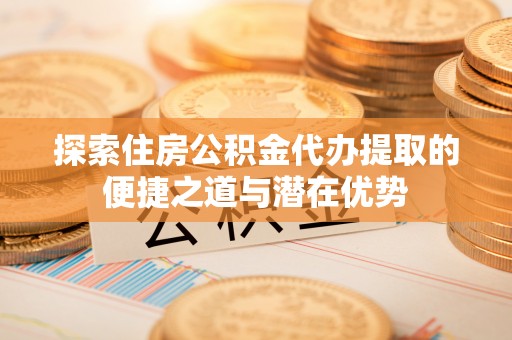 平塘探索住房公积金代办提取的便捷之道与潜在优势