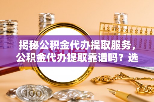平塘揭秘公积金代办提取服务，公积金代办提取靠谱吗？选择需谨慎