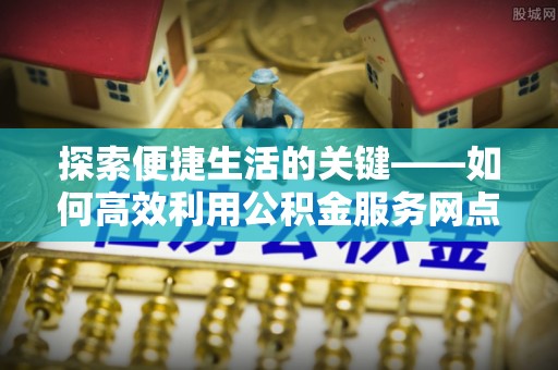 平塘探索便捷生活的关键——如何高效利用公积金服务网点查询功能