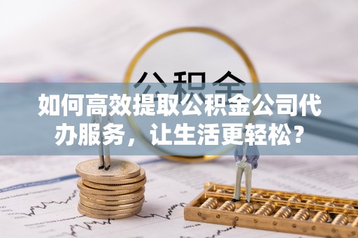 平塘如何高效提取公积金公司代办服务，让生活更轻松？