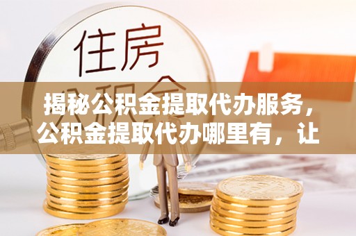 平塘揭秘公积金提取代办服务，公积金提取代办哪里有，让你省时省心的解决方案