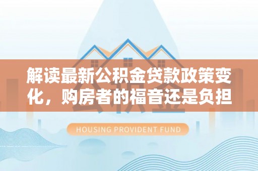 平塘解读最新公积金贷款政策变化，购房者的福音还是负担？