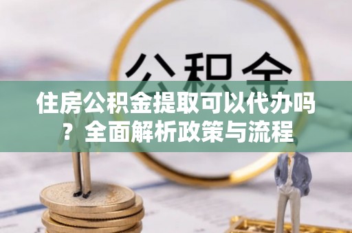 平塘住房公积金提取可以代办吗？全面解析政策与流程