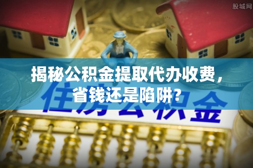平塘揭秘公积金提取代办收费，省钱还是陷阱？