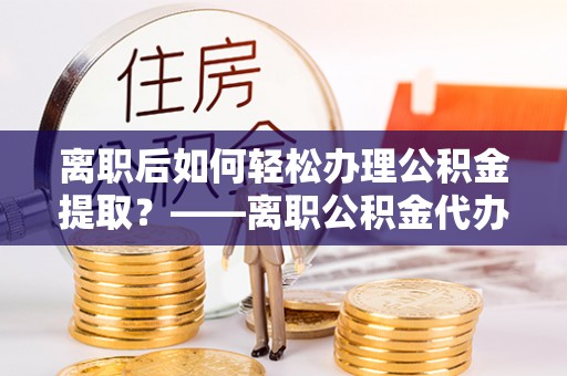 平塘离职后如何轻松办理公积金提取？——离职公积金代办提取服务详解