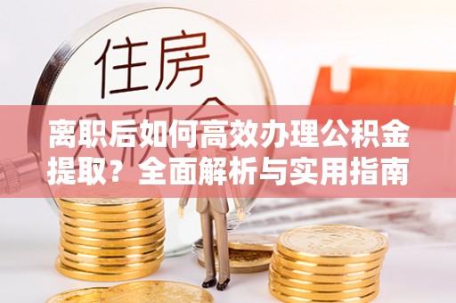 平塘离职后如何高效办理公积金提取？全面解析与实用指南