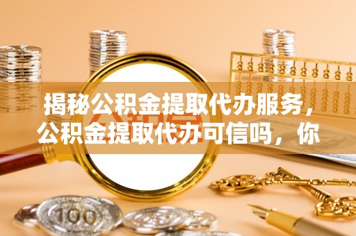 平塘揭秘公积金提取代办服务，公积金提取代办可信吗，你需要知道的真相