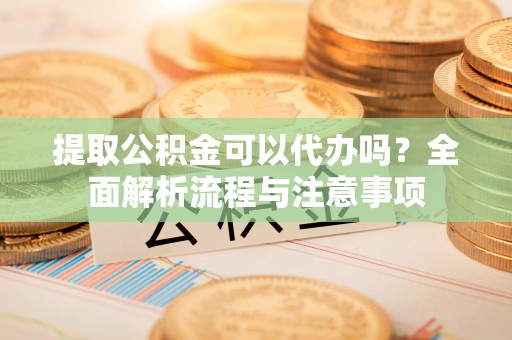 平塘提取公积金可以代办吗？全面解析流程与注意事项
