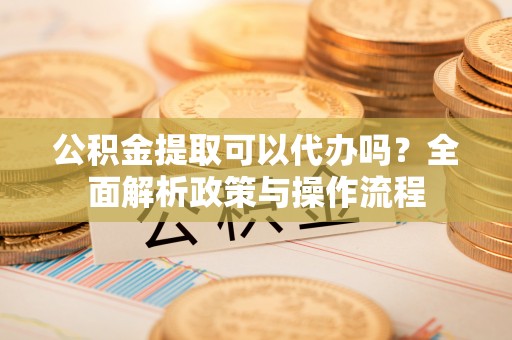 平塘公积金提取可以代办吗？全面解析政策与操作流程