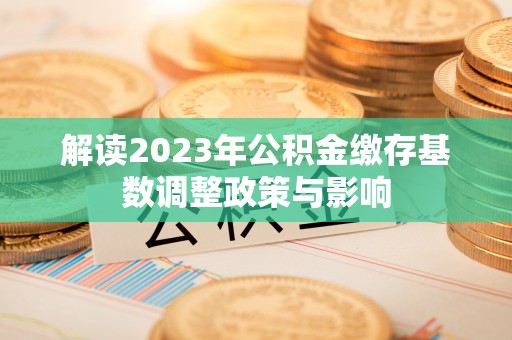 平塘解读2023年公积金缴存基数调整政策与影响