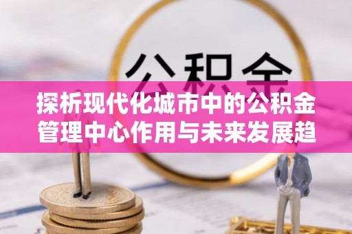 平塘探析现代化城市中的公积金管理中心作用与未来发展趋势