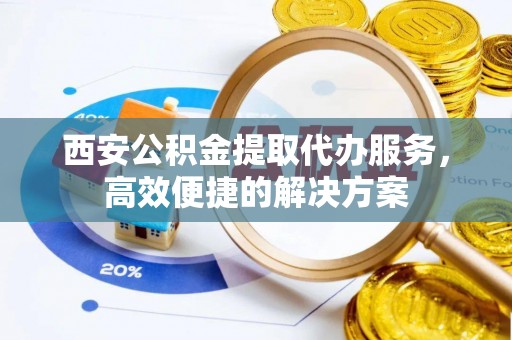 平塘西安公积金提取代办服务，高效便捷的解决方案