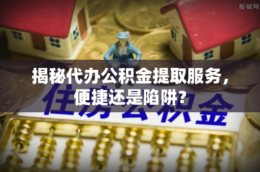 平塘揭秘代办公积金提取服务，便捷还是陷阱？