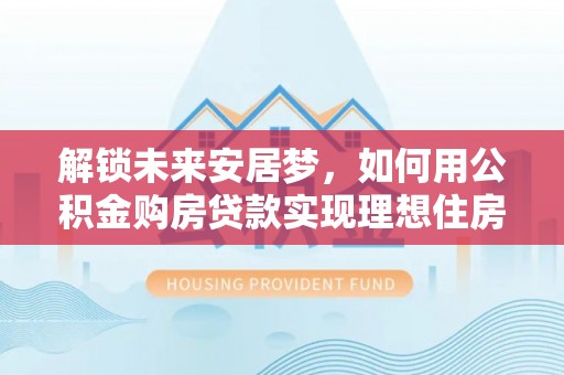 平塘解锁未来安居梦，如何用公积金购房贷款实现理想住房计划