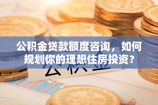 平塘公积金贷款额度咨询，如何规划你的理想住房投资？