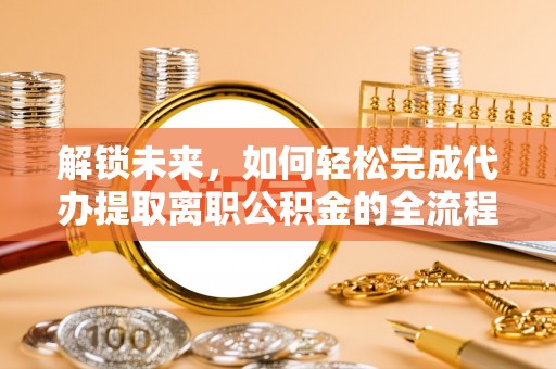 平塘解锁未来，如何轻松完成代办提取离职公积金的全流程
