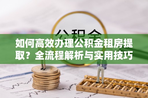 平塘如何高效办理公积金租房提取？全流程解析与实用技巧