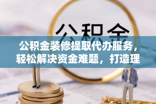 平塘公积金装修提取代办服务，轻松解决资金难题，打造理想家居
