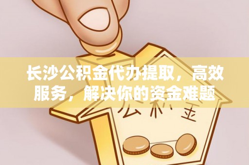 平塘长沙公积金代办提取，高效服务，解决你的资金难题