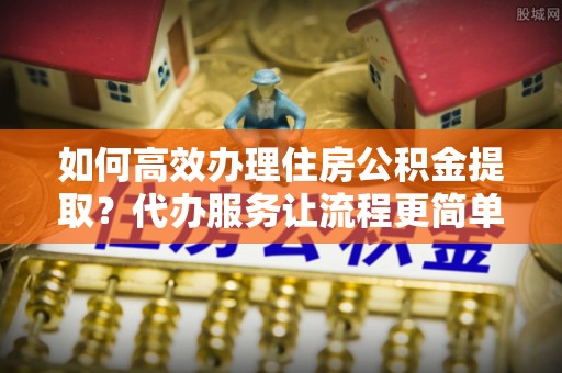 平塘如何高效办理住房公积金提取？代办服务让流程更简单