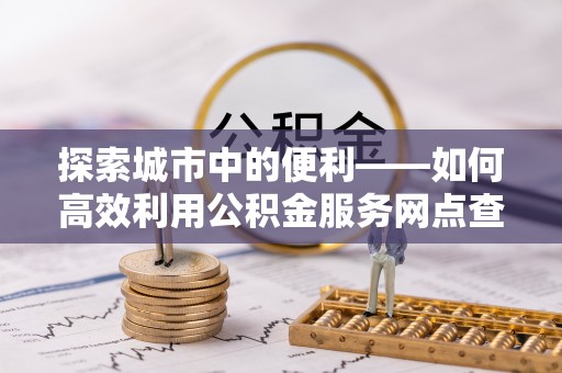 平塘探索城市中的便利——如何高效利用公积金服务网点查询功能