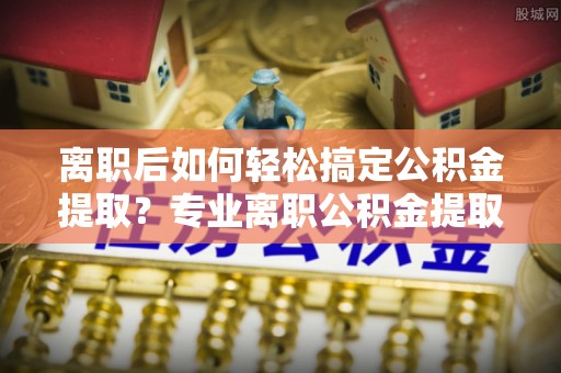 平塘离职后如何轻松搞定公积金提取？专业离职公积金提取代办服务助你一臂之力