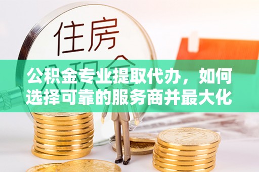 平塘公积金专业提取代办，如何选择可靠的服务商并最大化你的资金收益
