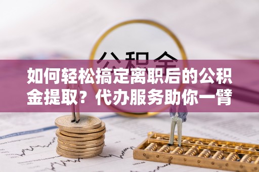平塘如何轻松搞定离职后的公积金提取？代办服务助你一臂之力