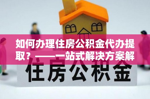 平塘如何办理住房公积金代办提取？——一站式解决方案解析