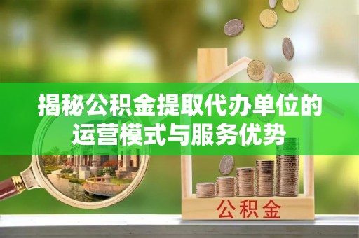 平塘揭秘公积金提取代办单位的运营模式与服务优势