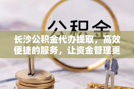 平塘长沙公积金代办提取，高效便捷的服务，让资金管理更轻松