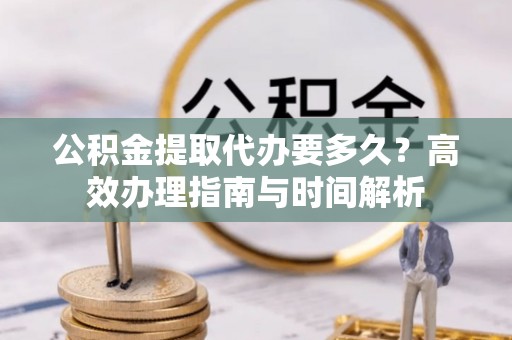 平塘公积金提取代办要多久？高效办理指南与时间解析
