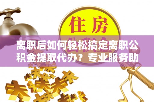 平塘离职后如何轻松搞定离职公积金提取代办？专业服务助你一臂之力