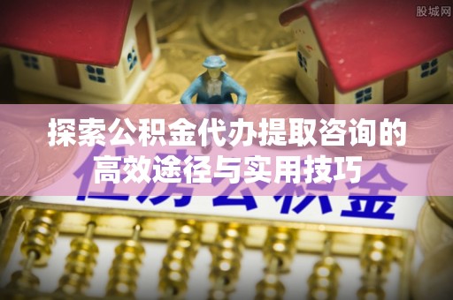 平塘探索公积金代办提取咨询的高效途径与实用技巧