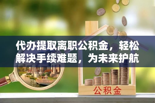 平塘代办提取离职公积金，轻松解决手续难题，为未来护航